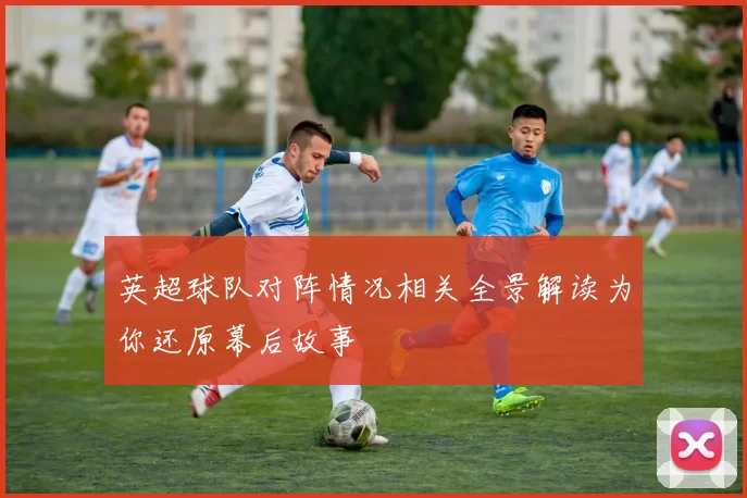 英超球队对阵情况相关全景解读为你还原幕后故事