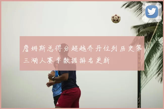 詹姆斯总得分超越乔丹位列历史第三湖人赛季数据排名更新