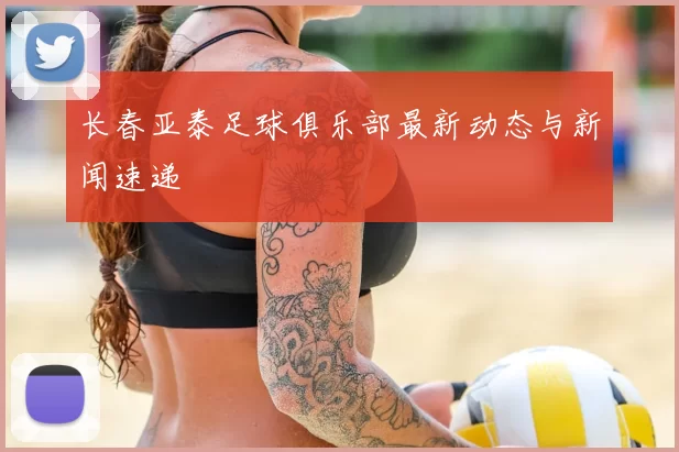 长春亚泰足球俱乐部最新动态与新闻速递