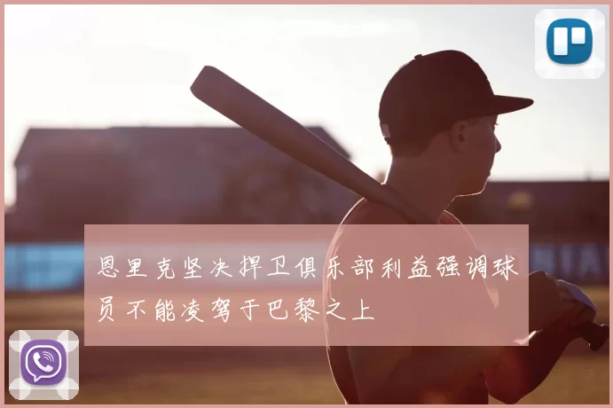 恩里克坚决捍卫俱乐部利益强调球员不能凌驾于巴黎之上