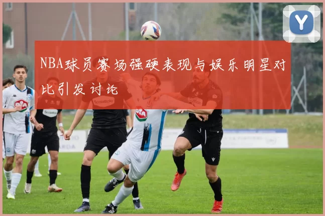 NBA球员赛场强硬表现与娱乐明星对比引发讨论