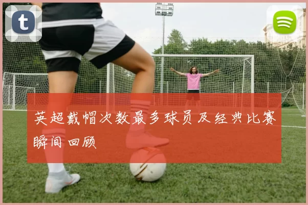 英超戴帽次数最多球员及经典比赛瞬间回顾