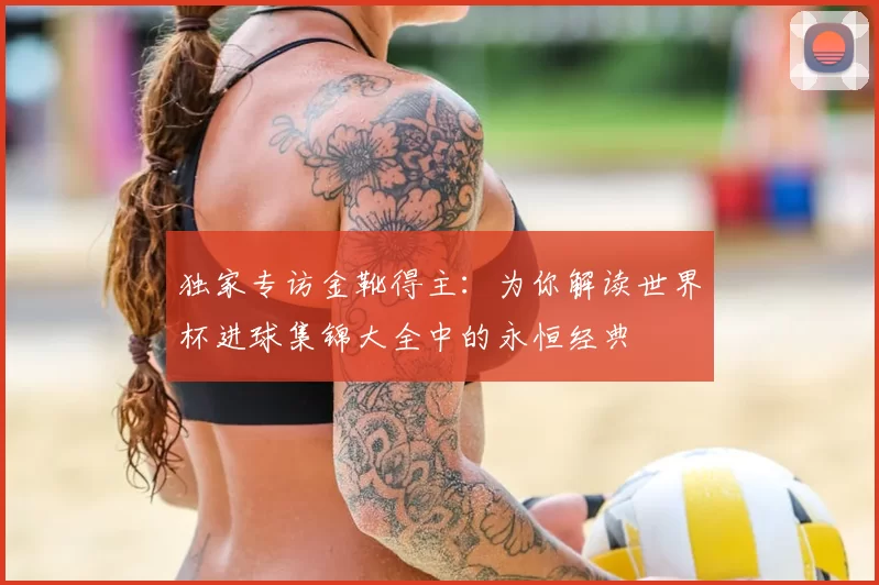 独家专访金靴得主:为你解读世界杯进球集锦大全中的永恒经典