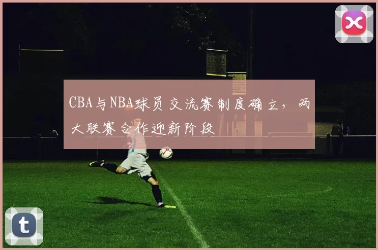 CBA与NBA球员交流赛制度确立,两大联赛合作迎新阶段