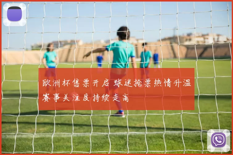 欧洲杯售票开启 球迷抢票热情升温赛事关注度持续走高