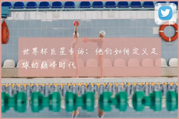 世界杯巨星专访:他们如何定义足球的巅峰时代