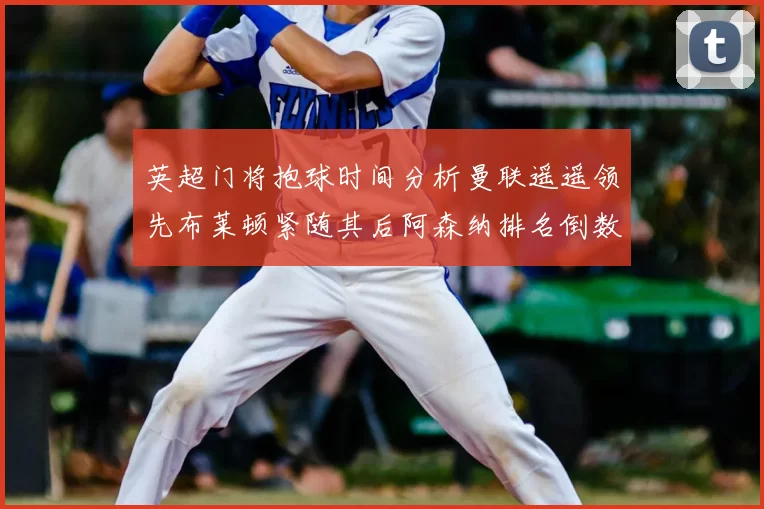 英超门将抱球时间分析曼联遥遥领先布莱顿紧随其后阿森纳排名倒数第三