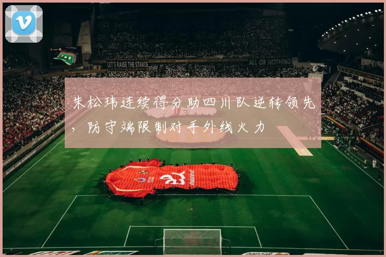 朱松玮连续得分助四川队逆转领先,防守端限制对手外线火力