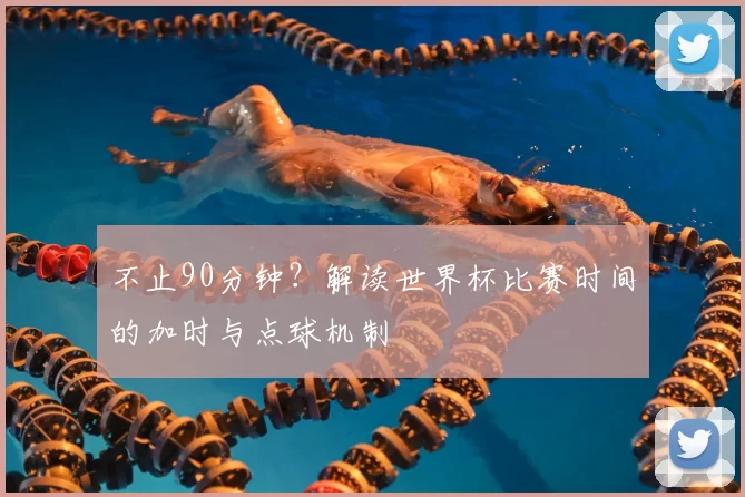 不止90分钟？解读世界杯比赛时间的加时与点球机制