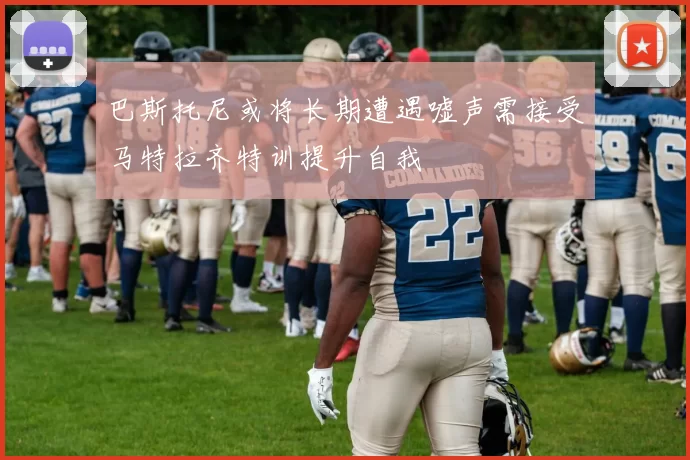 巴斯托尼或将长期遭遇嘘声需接受马特拉齐特训提升自我
