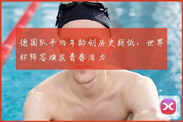 德国队平均年龄创历史新低,世界杯阵容焕发青春活力