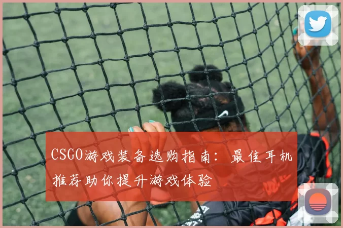 CSGO游戏装备选购指南:最佳耳机推荐助你提升游戏体验