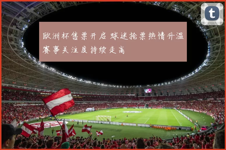欧洲杯售票开启 球迷抢票热情升温赛事关注度持续走高