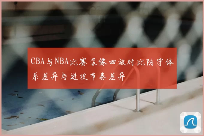 CBA与NBA比赛录像回放对比防守体系差异与进攻节奏差异