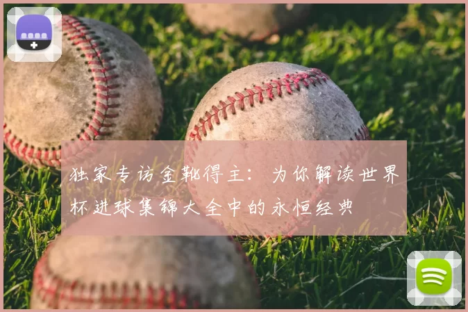 独家专访金靴得主:为你解读世界杯进球集锦大全中的永恒经典
