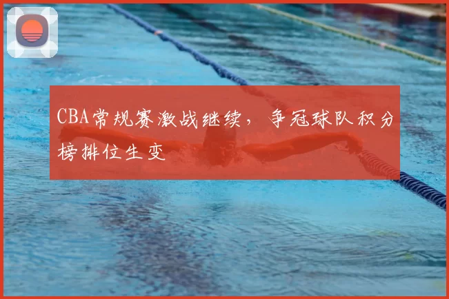 CBA常规赛激战继续,争冠球队积分榜排位生变