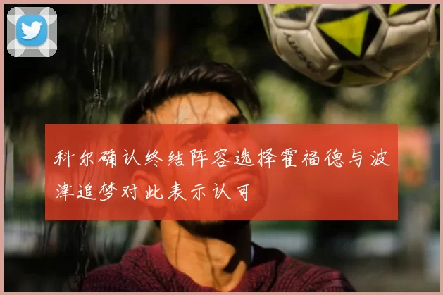 科尔确认终结阵容选择霍福德与波津追梦对此表示认可