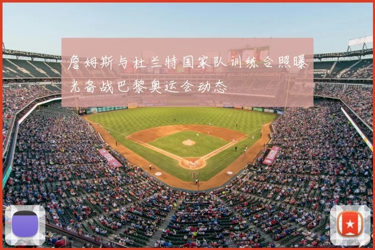 詹姆斯与杜兰特国家队训练合照曝光备战巴黎奥运会动态