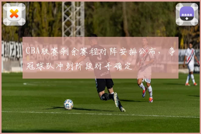 CBA联赛剩余赛程对阵安排公布,争冠球队冲刺阶段对手确定