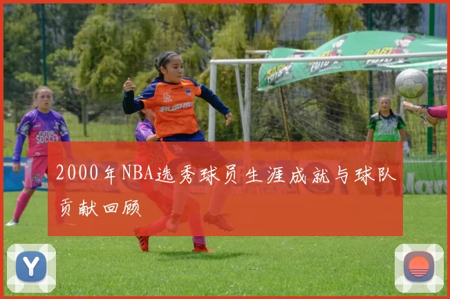 2000年NBA选秀球员生涯成就与球队贡献回顾