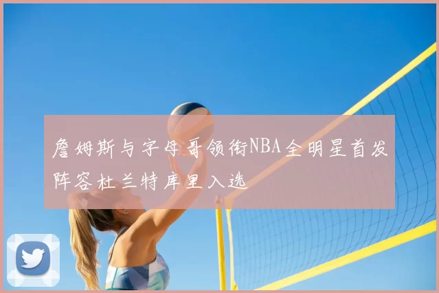 詹姆斯与字母哥领衔NBA全明星首发阵容杜兰特库里入选