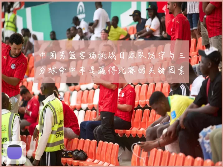 中国男篮客场挑战日本队防守与三分球命中率是赢得比赛的关键因素