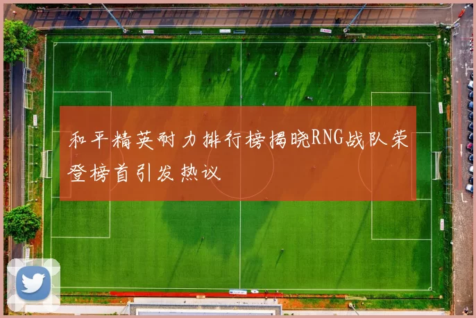 和平精英耐力排行榜揭晓RNG战队荣登榜首引发热议
