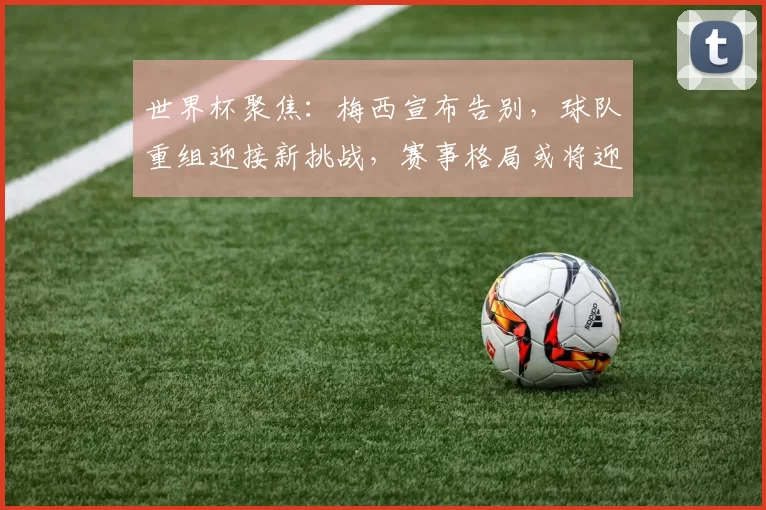 世界杯聚焦:梅西宣布告别,球队重组迎接新挑战,赛事格局或将迎来大变动