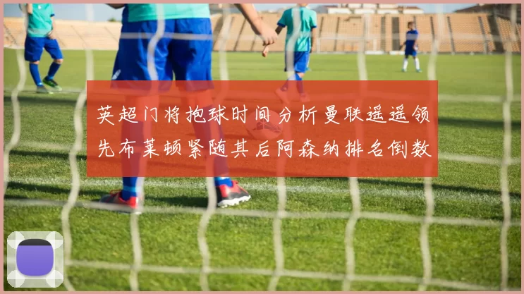 英超门将抱球时间分析曼联遥遥领先布莱顿紧随其后阿森纳排名倒数第三