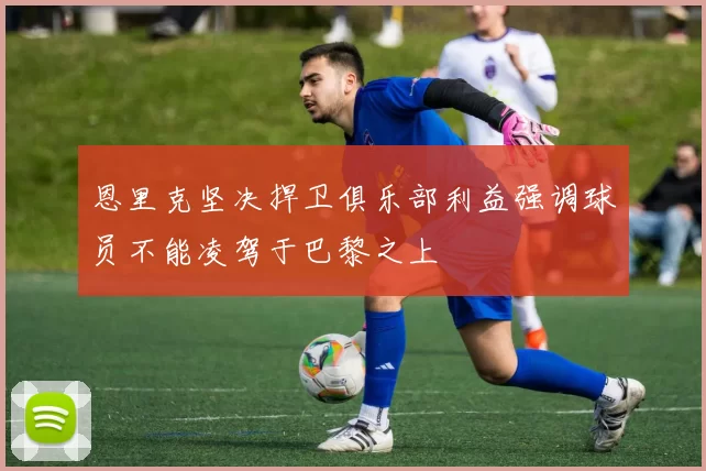 恩里克坚决捍卫俱乐部利益强调球员不能凌驾于巴黎之上