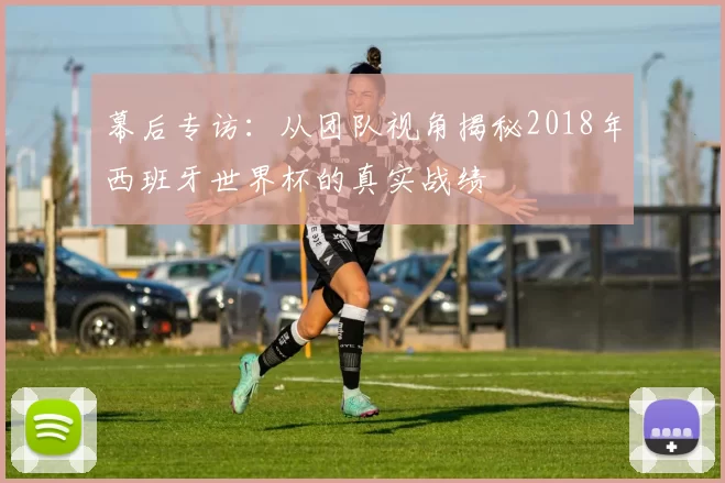 幕后专访:从团队视角揭秘2018年西班牙世界杯的真实战绩