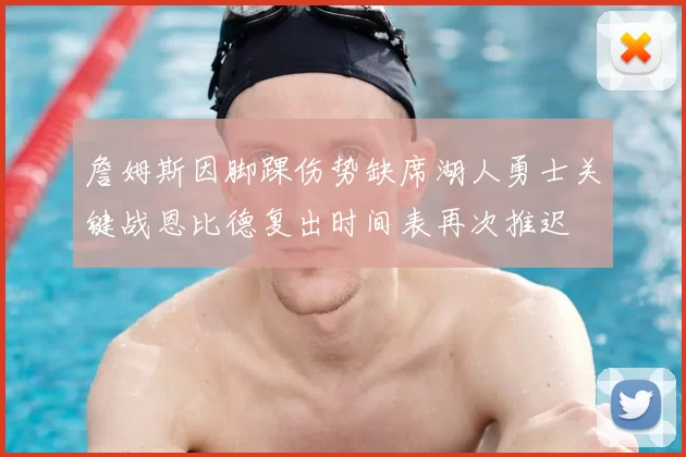 詹姆斯因脚踝伤势缺席湖人勇士关键战恩比德复出时间表再次推迟