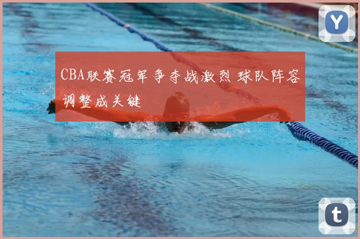 CBA联赛冠军争夺战激烈 球队阵容调整成关键