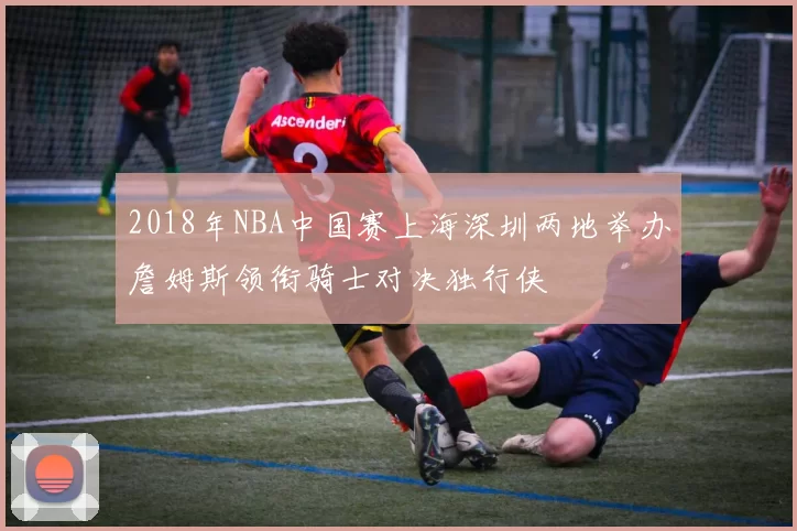2018年NBA中国赛上海深圳两地举办詹姆斯领衔骑士对决独行侠