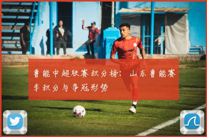 鲁能中超联赛积分榜:山东鲁能赛季积分与争冠形势