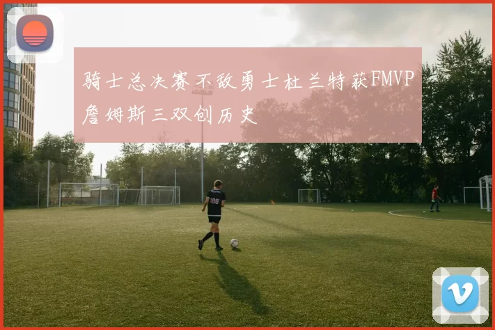 骑士总决赛不敌勇士杜兰特获FMVP詹姆斯三双创历史