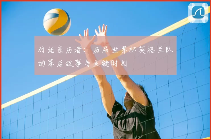 对话亲历者:历届世界杯英格兰队的幕后故事与关键时刻